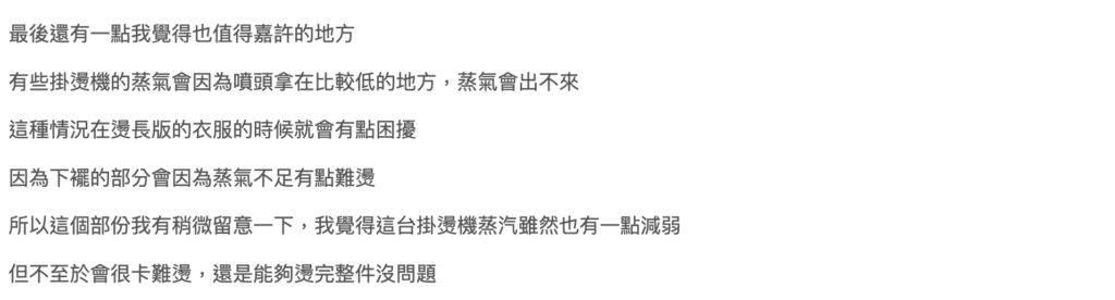 kinyo直立式掛燙機評價-缺點有哪些?兩千有找? 15 kinyo直立式掛燙機 部落客 評價:有些掛燙機的蒸氣會因為噴頭拿在比較低的地方,蒸氣會出不來,這種情況在燙長版的衣服的時候就會有點困擾,因為下襬的部分會因為蒸氣不足有點難燙,所以這個部份我有稍微留意一下,我覺得這台掛燙機蒸汽雖然也有一點減弱但不至於會很卡難燙,還是能夠燙完整件沒問題!
