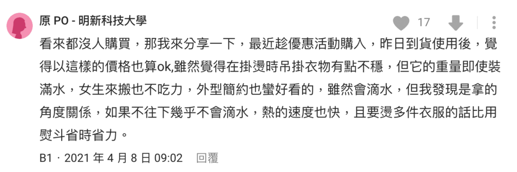 kinyo直立式掛燙機評價-缺點有哪些?兩千有找? 8 kinyo直立式掛燙機 dcard 評價:覺得以這樣的價格也算ok,雖然覺得在掛燙時吊掛衣物有點不穩,但它的重量即使裝滿水,女生來搬也不吃力,外型簡約也蠻好看的,雖然會滴水,但我發現是拿的角度關係,如果不往下幾乎不會滴水,熱的速度也快,且要燙多件衣服的話比用熨斗省時省力。