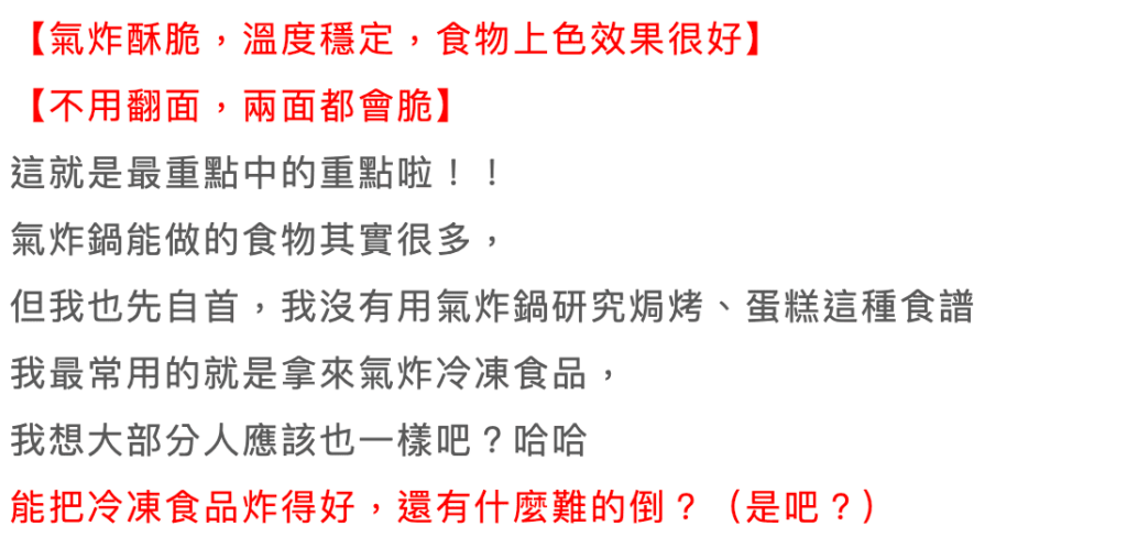 伊萊克斯氣炸鍋缺點-5L健康氣炸鍋 ptt/Dcard 評價 29 Electrolux氣炸鍋 部落客 評價:
【氣炸酥脆,溫度穩定,食物上色效果很好】【不用翻面,兩面都會脆】
這就是最重點中的重點啦!!
氣炸鍋能做的食物其實很多,
但我也先自首,我沒有用氣炸鍋研究焗烤、蛋糕這種食譜我最常用的就是拿來氣炸冷凍食品,我想大部分人應該也一樣吧?能把冷凍食品炸得好,還有什麼難的倒?